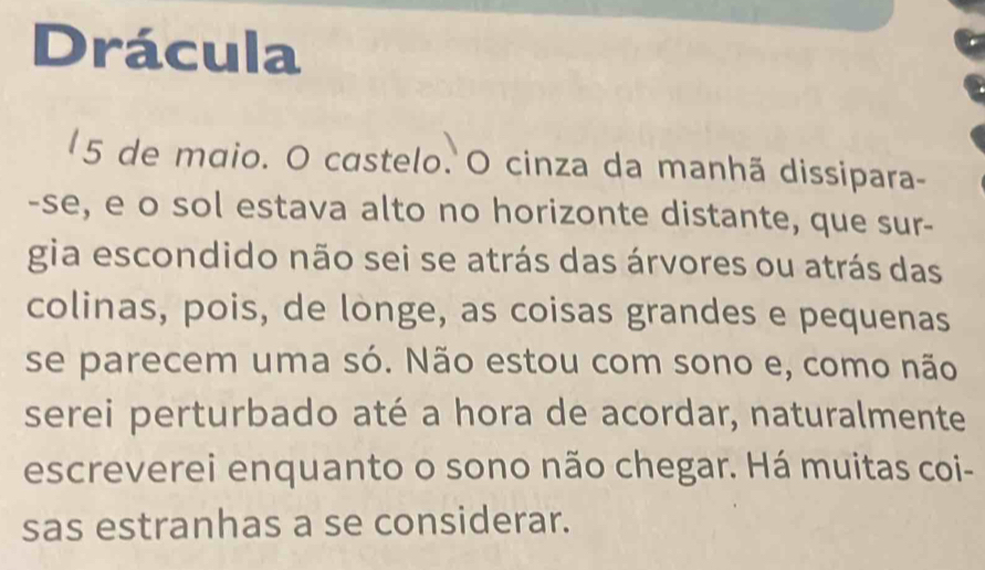 Drácula 
5 de maio. O castelo. O cinza da manhã dissipara- 
-se, e o sol estava alto no horizonte distante, que sur- 
gia escondido não sei se atrás das árvores ou atrás das 
colinas, pois, de longe, as coisas grandes e pequenas 
se parecem uma só. Não estou com sono e, como não 
serei perturbado até a hora de acordar, naturalmente 
escreverei enquanto o sono não chegar. Há muitas coi- 
sas estranhas a se considerar.