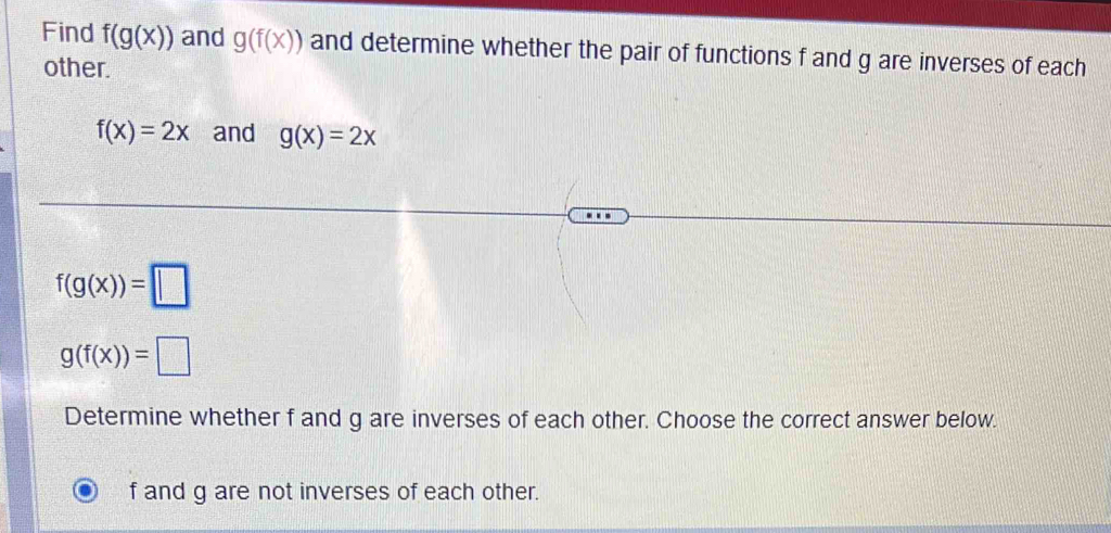 Find f(g(x)) and g(f(x)) and determine whether the pair of functions f and g are inverses of each
other.
f(x)=2x and g(x)=2x
f(g(x))=□
g(f(x))=□
Determine whether f and g are inverses of each other. Choose the correct answer below.
f and g are not inverses of each other.