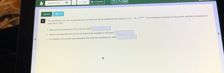 Question S/12 NEXT 
② PLAN ③ stOe 
The population of a town is growing exponentially and cam be modeled by the equation f(t)=42· e^(n(t+1)). The population is measured in thousands, and time is measured in 
years since 1950. 
a. What was the population of the town in 1950? 
h. What is the approximate percent increase in the population each year? 
< c. According to this model, approximately what was the population in  1960?
