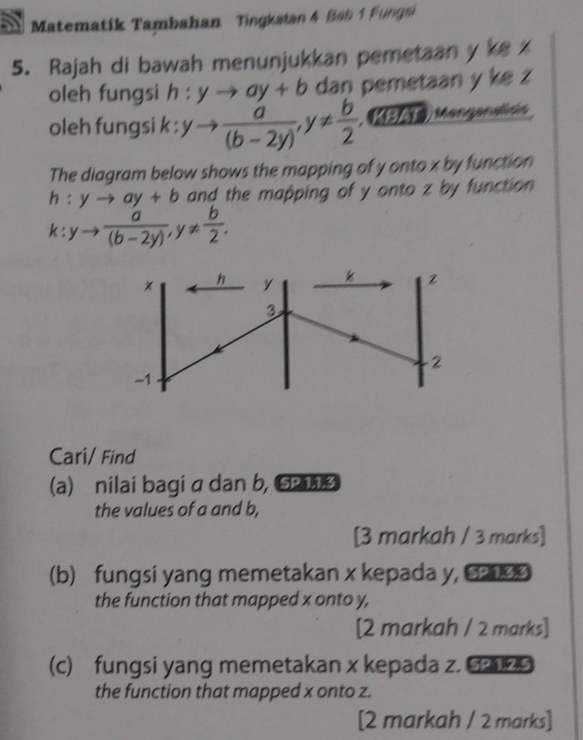 Matematik Tambahan Tingkatan 4 Bab 1 Fungsi 
5. Rajah di bawah menunjukkan pemetaan y ke z
oleh fungsi h:yto ay+b dan pemetaan y ke z
oleh fungsi k : yto  a/(b-2y) , y!=  b/2  (EZT Mangandión 
The diagram below shows the mapping of y onto x by function
h:yto ay+b and the mapping of y onto z by function
k:yto  a/(b-2y) , y!=  b/2 .
h y k z
3
2
-1 
Cari/ Find 
(a) nilai bagi a dan b, 5P 11.3 
the values of a and b, 
[3 markah / 3 marks] 
(b) fungsi yang memetakan x kepada y, 6
the function that mapped x onto y, 
[2 markah / 2 marks] 
(c) fungsi yang memetakan x kepada z. 6 
the function that mapped x onto z. 
[2 markah / 2 marks]