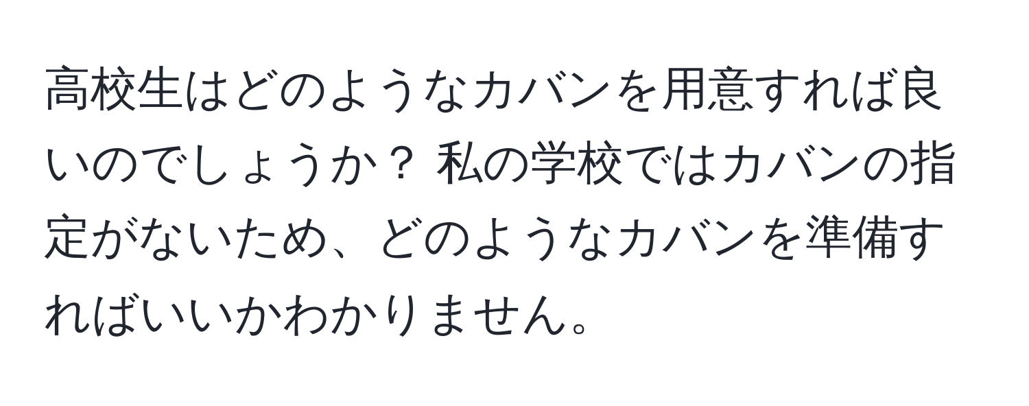 高校生はどのようなカバンを用意すれば良いのでしょうか？ 私の学校ではカバンの指定がないため、どのようなカバンを準備すればいいかわかりません。