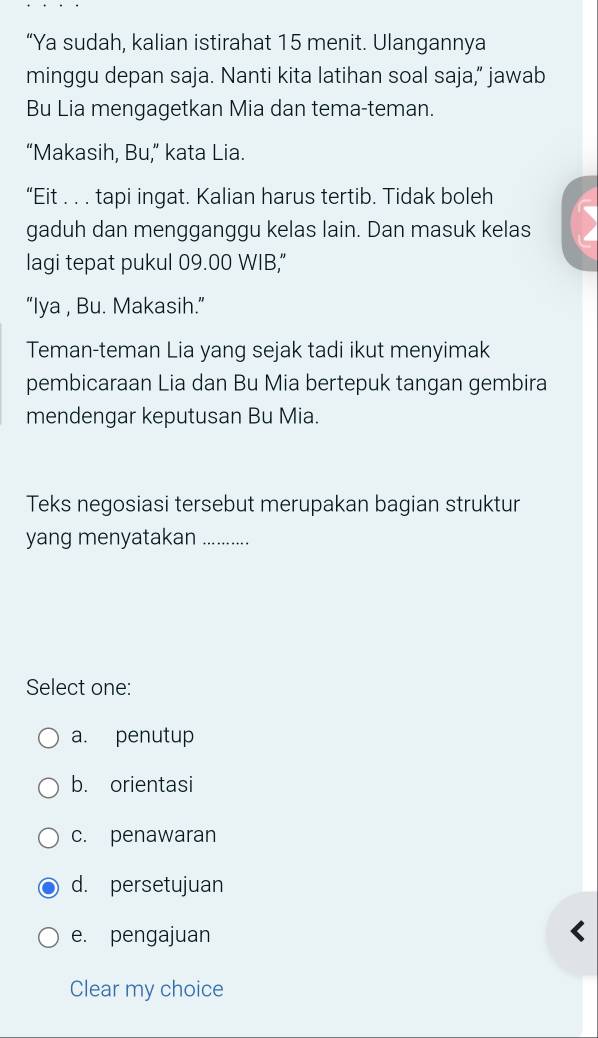 “Ya sudah, kalian istirahat 15 menit. Ulangannya
minggu depan saja. Nanti kita latihan soal saja,” jawab
Bu Lia mengagetkan Mia dan tema-teman.
“Makasih, Bu,” kata Lia.
“Eit . . . tapi ingat. Kalian harus tertib. Tidak boleh
gaduh dan mengganggu kelas lain. Dan masuk kelas
lagi tepat pukul 09.00 WIB,"
“Iya , Bu. Makasih.”
Teman-teman Lia yang sejak tadi ikut menyimak
pembicaraan Lia dan Bu Mia bertepuk tangan gembira
mendengar keputusan Bu Mia.
Teks negosiasi tersebut merupakan bagian struktur
yang menyatakan_ …………
Select one:
a. penutup
b. orientasi
c. penawaran
d. persetujuan
e. pengajuan
Clear my choice