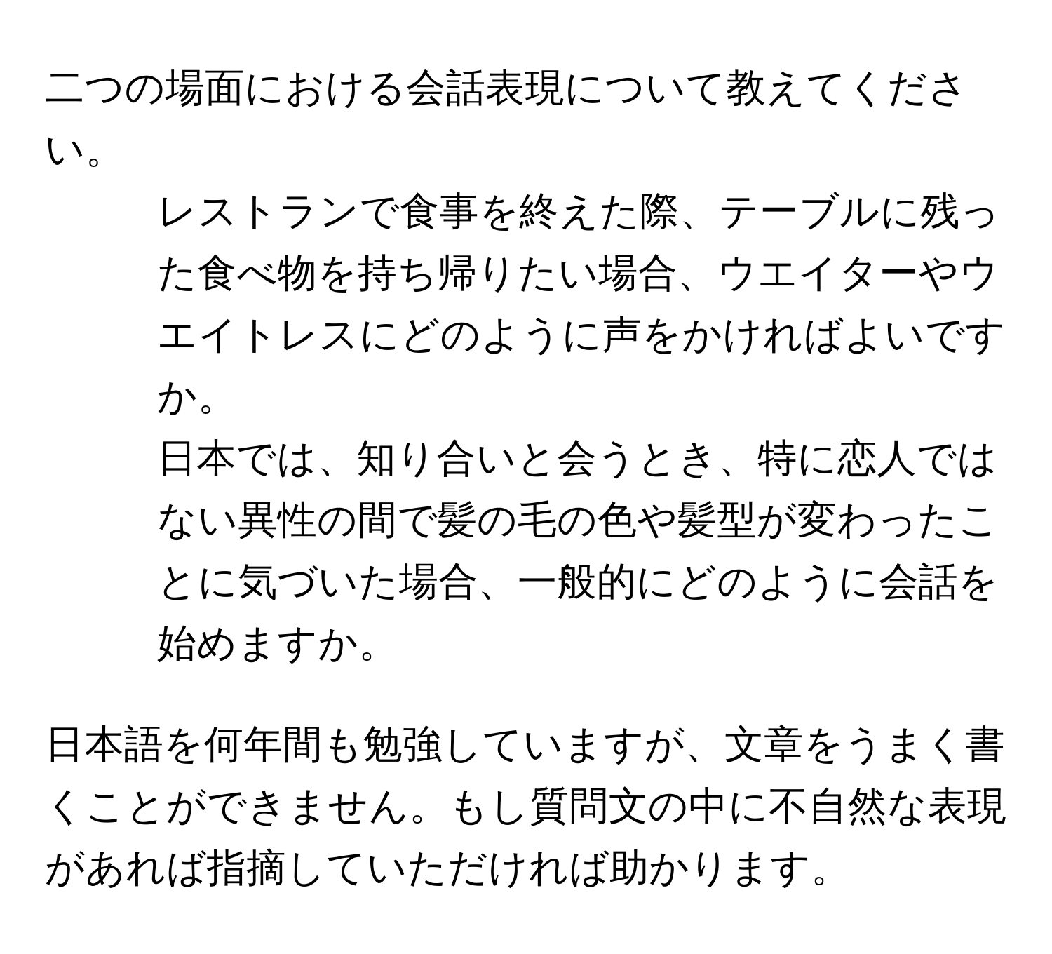 二つの場面における会話表現について教えてください。  

1. レストランで食事を終えた際、テーブルに残った食べ物を持ち帰りたい場合、ウエイターやウエイトレスにどのように声をかければよいですか。  
2. 日本では、知り合いと会うとき、特に恋人ではない異性の間で髪の毛の色や髪型が変わったことに気づいた場合、一般的にどのように会話を始めますか。

日本語を何年間も勉強していますが、文章をうまく書くことができません。もし質問文の中に不自然な表現があれば指摘していただければ助かります。