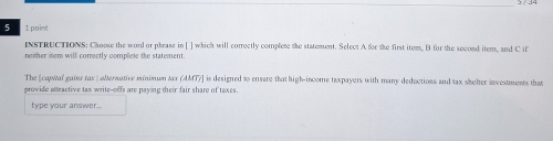 5 1 point 
InsTRUCTIONS: Choose the word or phrase in [ ] which will corroctly complete the statement. Select A for the first item. B for the second item, and C if 
neither item will correctly complete the statement 
The [copal gater rax ] alterative minwωn Ax (AMT)] is designed to ensure that high-income taxpayers with many deductions and tax sheher investments that 
provide attractive tax write-offs are paying their fair share of taxes. 
type your answer..