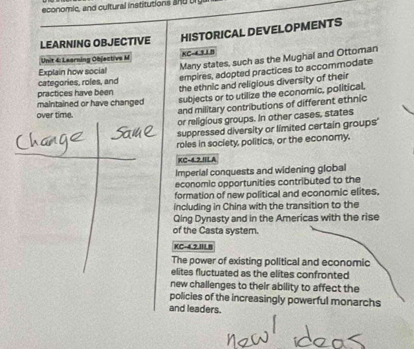 economic, and cultural institutions and big 
LEARNING OBJECTIVE HISTORICAL DEVELOPMENTS 
Unit 4: Learning Objective M KC-4.3.1 B 
Many states, such as the Mughal and Ottoman 
empires, adopted practices to accommodate 
Explain how social 
categories, roles, and 
practices have been the ethnic and religious diversity of their 
maintained or have changed subjects or to utilize the economic, political, 
over time. 
and military contributions of different ethnic 
or religious groups. In other cases, states 
suppressed diversity or limited certain groups' 
roles in society, politics, or the economy. 
KC-4.2.IILA 
Imperial conquests and widening global 
economic opportunities contributed to the 
formation of new political and economic elites, 
including in China with the transition to the 
Qing Dynasty and in the Americas with the rise 
of the Casta system. 
KC-4.2.III.B 
The power of existing political and economic 
elites fluctuated as the elites confronted 
new challenges to their ability to affect the 
policies of the increasingly powerful monarchs 
and leaders.