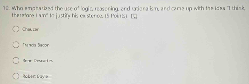 Who emphasized the use of logic, reasoning, and rationalism, and came up with the idea “I think,
therefore I am” to justify his existence. (5 Points)
Chaucer
Francis Bacon
Rene Descartes
Robert Boyle