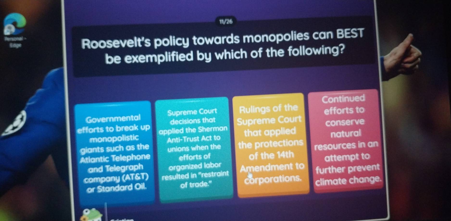 11/26 
Roosevelt’s policy towards monopolies can BEST 
be exemplified by which of the following? 
Continued 
Governmental Supreme Court Rulings of the efforts to 
efforts to break up decisions that Supreme Court conserve 
monopolistic applied the Sherman 
Anti-Trust Act to that applied 
natural 
giants such as the unions when the the protections 
Atlantic Telephone resources in an 
efforts of of the 14th
and Telegraph organized labor attempt to 
company (AT&T) resulted in "restraint Amendment to further prevent 
or Standard Oil. of trade." corporations. 
climate change.