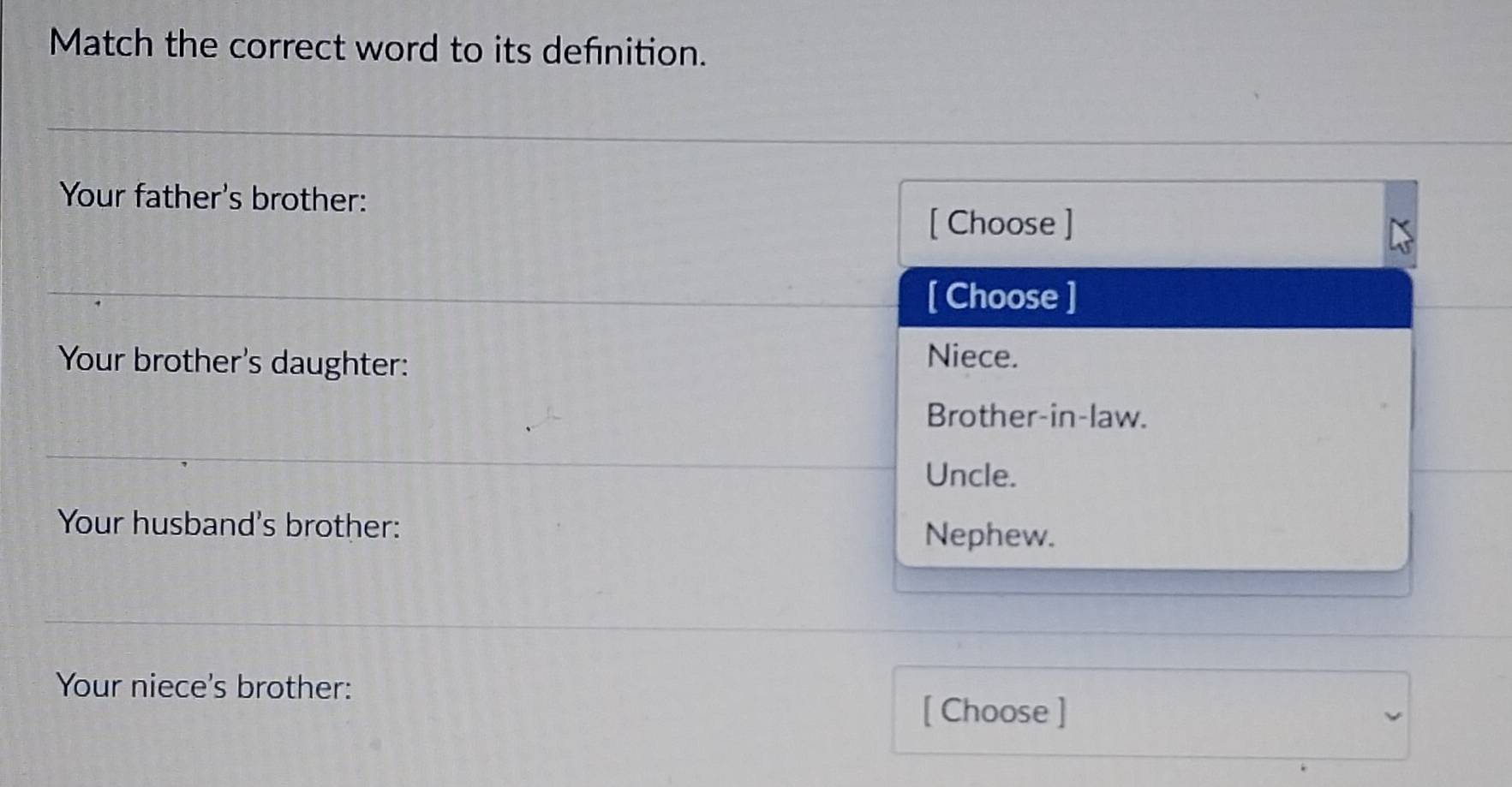 Match the correct word to its definition.
Your father's brother:
[ Choose ]
[ Choose ]
Your brother's daughter: Niece.
Brother-in-law.
Uncle.
Your husband's brother: Nephew.
Your niece's brother:
[ Choose ]