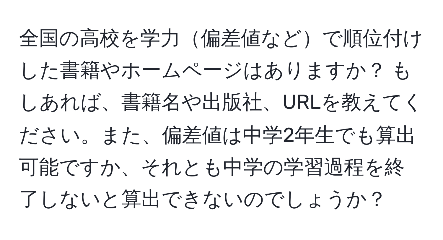 全国の高校を学力偏差値などで順位付けした書籍やホームページはありますか？ もしあれば、書籍名や出版社、URLを教えてください。また、偏差値は中学2年生でも算出可能ですか、それとも中学の学習過程を終了しないと算出できないのでしょうか？