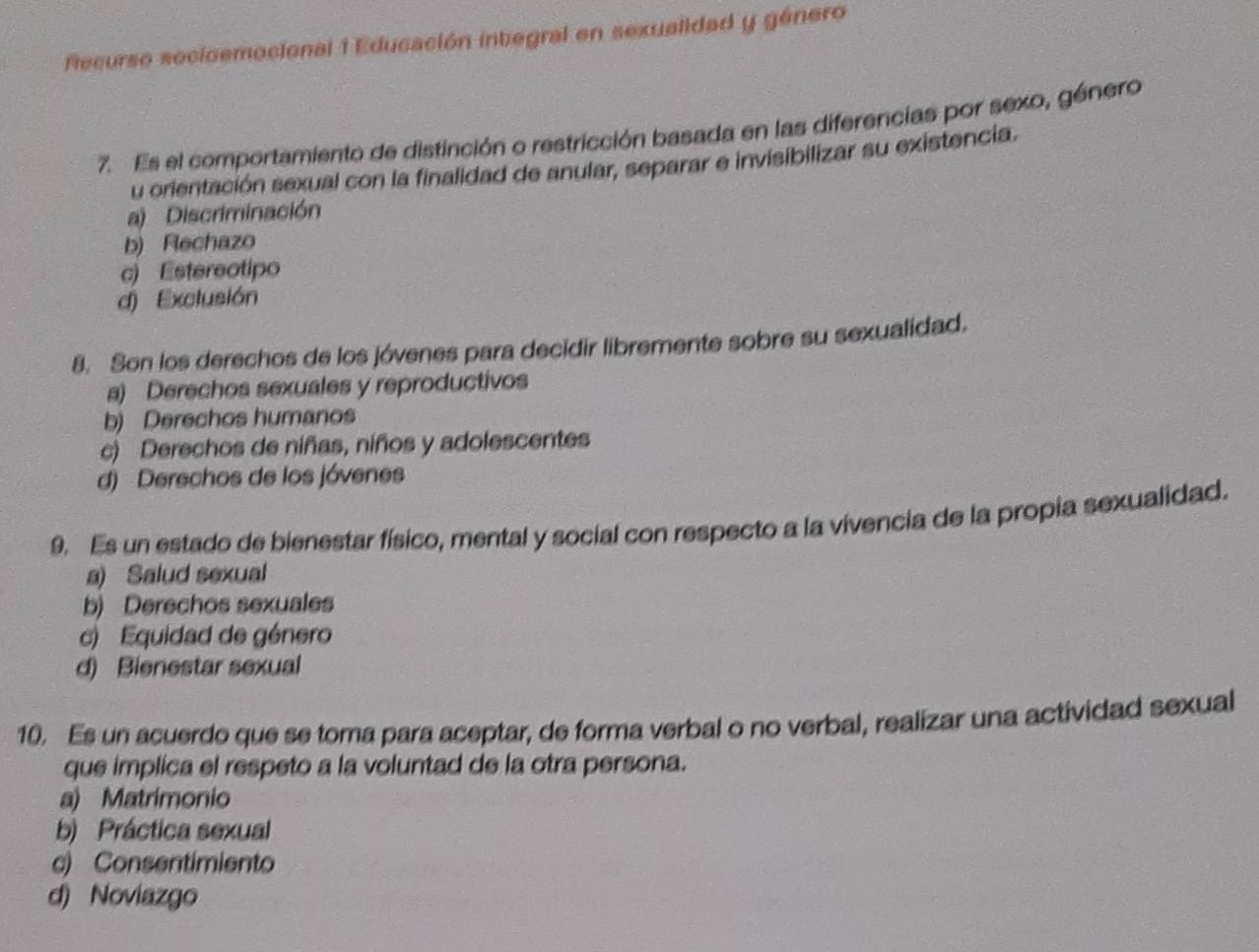 Recurso secioemocional 1 Educación inbegral en sexualidad y género
7. Es el comportamiento de distinción o restricción basada en las diferencias por sexo, género
u orientación sexual con la finalidad de anular, separar e invisibilizar su existencia.
a) Discriminación
b) Rechazo
c) Estereotipo
d) Exclusión
8. Son los derechos de los jóvenes para decidir libremente sobre su sexualidad.
a) Derechos sexuales y reproductivos
b) Derechos humanos
c) Derechos de niñas, niños y adolescentes
d) Derechos de los jóvenes
9. Es un estado de bienestar físico, mental y social con respecto a la vivencia de la propia sexualidad.
a) Salud sexual
b) Derechos sexuales
c) Equidad de género
d) Bienestar sexual
10. Es un acuerdo que se toma para aceptar, de forma verbal o no verbal, realizar una actividad sexual
que implica el respeto a la voluntad de la otra persona.
a) Matrimonio
b) Práctica sexual
c) Consentimiento
d) Noviazgo