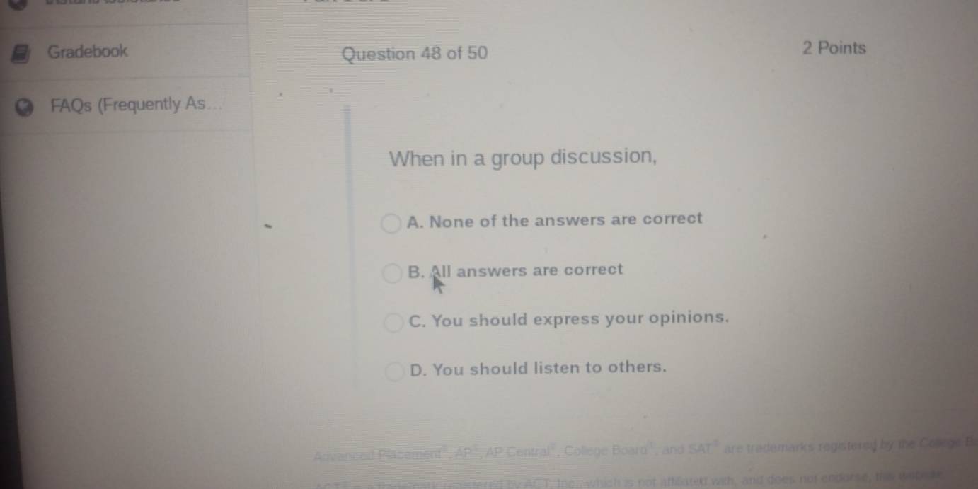 Gradebook Question 48 of 50 2 Points
FAQs (Frequently As...
When in a group discussion,
A. None of the answers are correct
B. All answers are correct
C. You should express your opinions.
D. You should listen to others.
s registered by the Colege B
of endarse, ths wetete