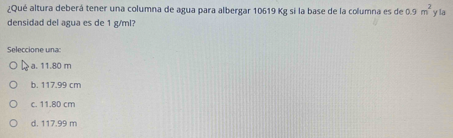 ¿Qué altura deberá tener una columna de agua para albergar 10619 Kg si la base de la columna es de 0.9m^2 yla
densidad del agua es de 1 g/ml?
Seleccione una:
a. 11.80 m
b. 117.99 cm
c. 11.80 cm
d. 117.99 m