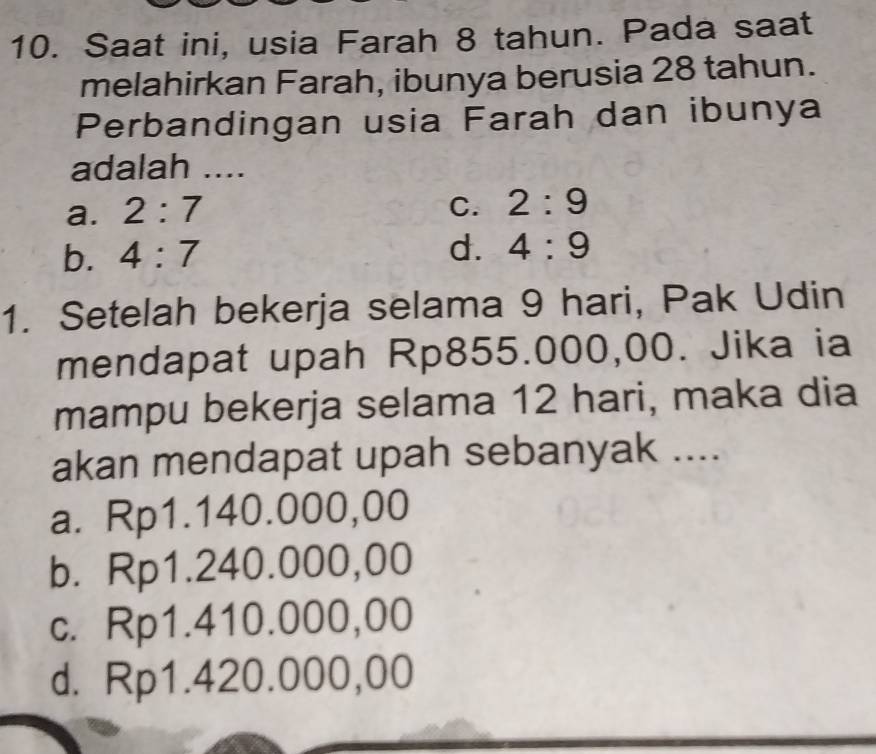 Saat ini, usia Farah 8 tahun. Pada saat
melahirkan Farah, ibunya berusia 28 tahun.
Perbandingan usia Farah dan ibunya
adalah ....
a. 2:7
C. 2:9
b. 4:7
d. 4:9
1. Setelah bekerja selama 9 hari, Pak Udin
mendapat upah Rp855.000,00. Jika ia
mampu bekerja selama 12 hari, maka dia
akan mendapat upah sebanyak ....
a. Rp1.140.000,00
b. Rp1.240.000,00
c. Rp1.410.000,00
d. Rp1.420.000,00