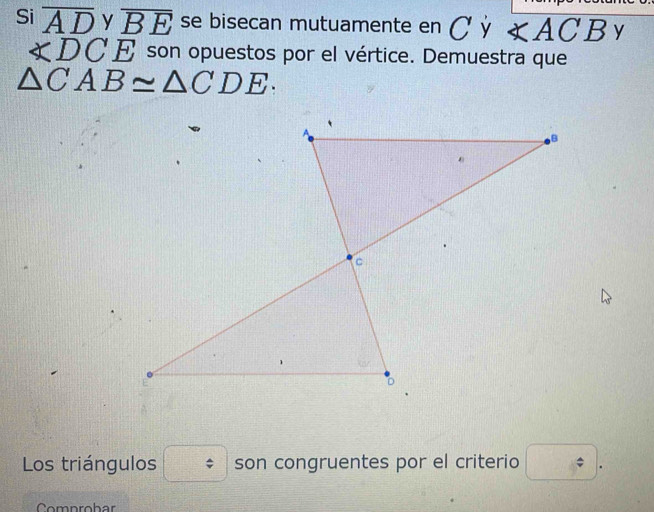 Si overline AD y overline BE se bisecan mutuamente en C Ý ∠ ACB y
∠ DCE son opuestos por el vértice. Demuestra que
△ CAB≌ △ CDE. 
Los triángulos □ son congruentes por el criterio □. 
Comprobar