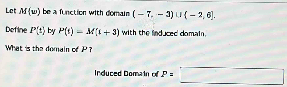 Let M(w) be a function with domain (-7,-3)∪ (-2,6]. 
Define P(t) by P(t)=M(t+3) with the induced domain. 
What is the domain of P ? 
Induced Domain of P=□