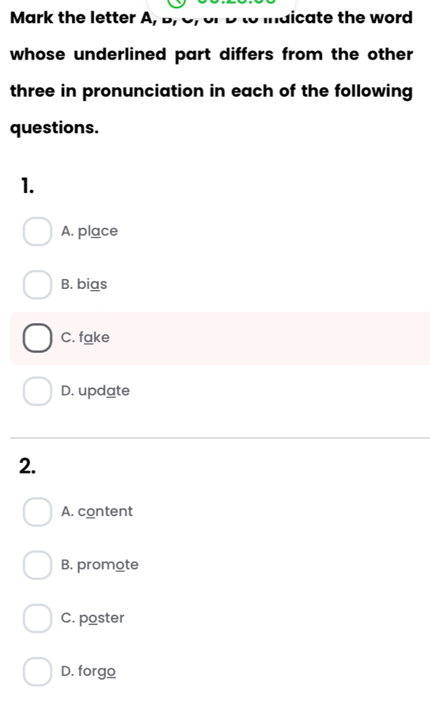 Mark the letter A, D ldicate the word 
whose underlined part differs from the other
three in pronunciation in each of the following
questions.
1.
A. place
B. bias
C. fake
D. update
2.
A. content
B. promote
C. poster
D. forgo