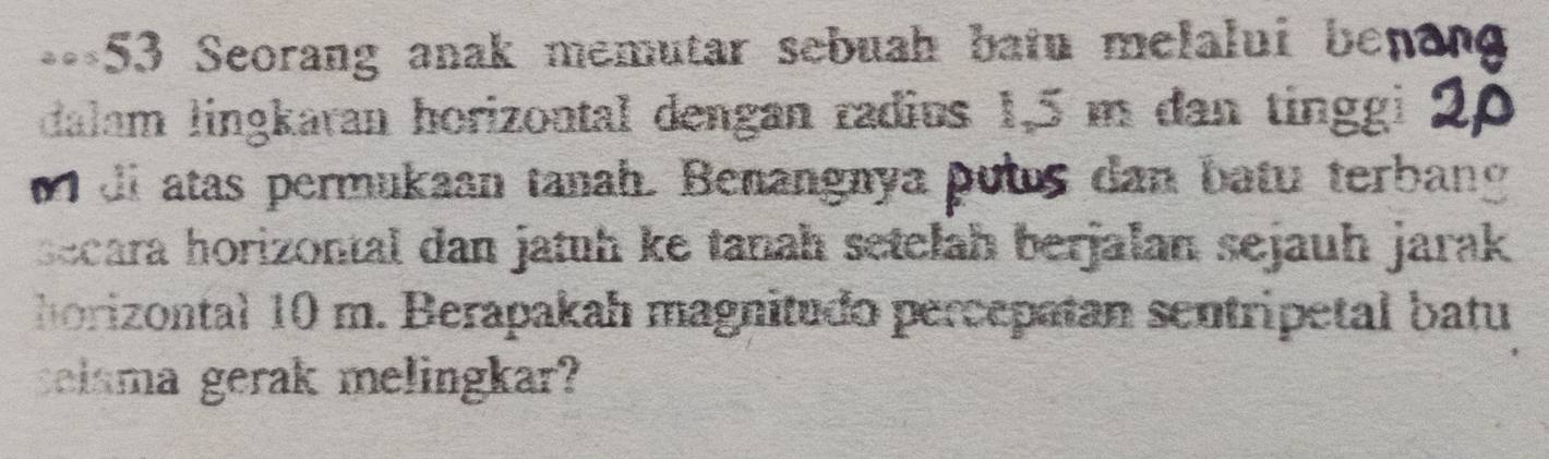 ===53 Seorang anak memutar sebuah batu melalui bet 
dalam lingkaran horizontal dengan radius 1,5 m dan tinggi 
o di atas permukaan tanah. Benangnya putus dan batu terbang 
secara horizontal dan jatuh ke tanah setelah berjalan sejauh jarak 
horizontal 10 m. Berapakah magnitudo percepatan sentripetal batu 
selama gerak melingkar?