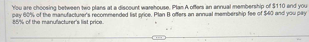 You are choosing between two plans at a discount warehouse. Plan A offers an annual membership of $110 and you 
pay 60% of the manufacturer's recommended list price. Plan B offers an annual membership fee of $40 and you pay
85% of the manufacturer's list price.