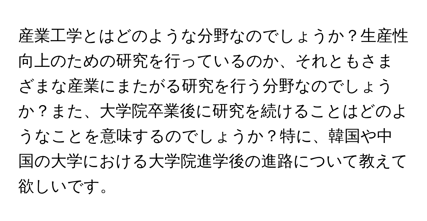 産業工学とはどのような分野なのでしょうか？生産性向上のための研究を行っているのか、それともさまざまな産業にまたがる研究を行う分野なのでしょうか？また、大学院卒業後に研究を続けることはどのようなことを意味するのでしょうか？特に、韓国や中国の大学における大学院進学後の進路について教えて欲しいです。