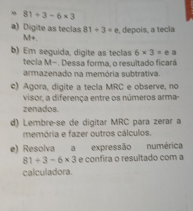 » 81/ 3-6* 3
a) Digite as teclas 81/ 3=e , depois, a tecla 
M+. 
b) Em seguida, digite as teclas 6* 3= e a 
tecla M-. Dessa forma, o resultado ficará 
armazenado na memória subtrativa. 
c) Agora, digite a tecla MRC e observe, no 
visor, a diferença entre os números arma- 
zenados. 
d) Lembreçse de digitar MRC para zerar a 
memória e fazer outros cálculos. 
e) Resolva a expressão numérica
81/ 3-6* 3 e confira o resultado com a 
calculadora.