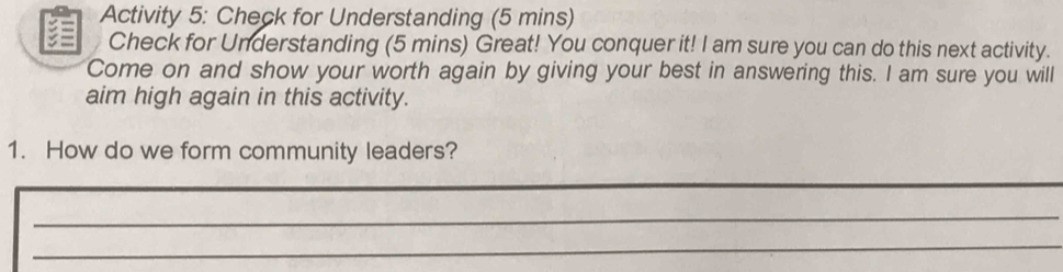 Activity 5: Check for Understanding (5 mins) 
Check for Understanding (5 mins) Great! You conquer it! I am sure you can do this next activity. 
Come on and show your worth again by giving your best in answering this. I am sure you will 
aim high again in this activity. 
1. How do we form community leaders? 
_ 
_ 
_