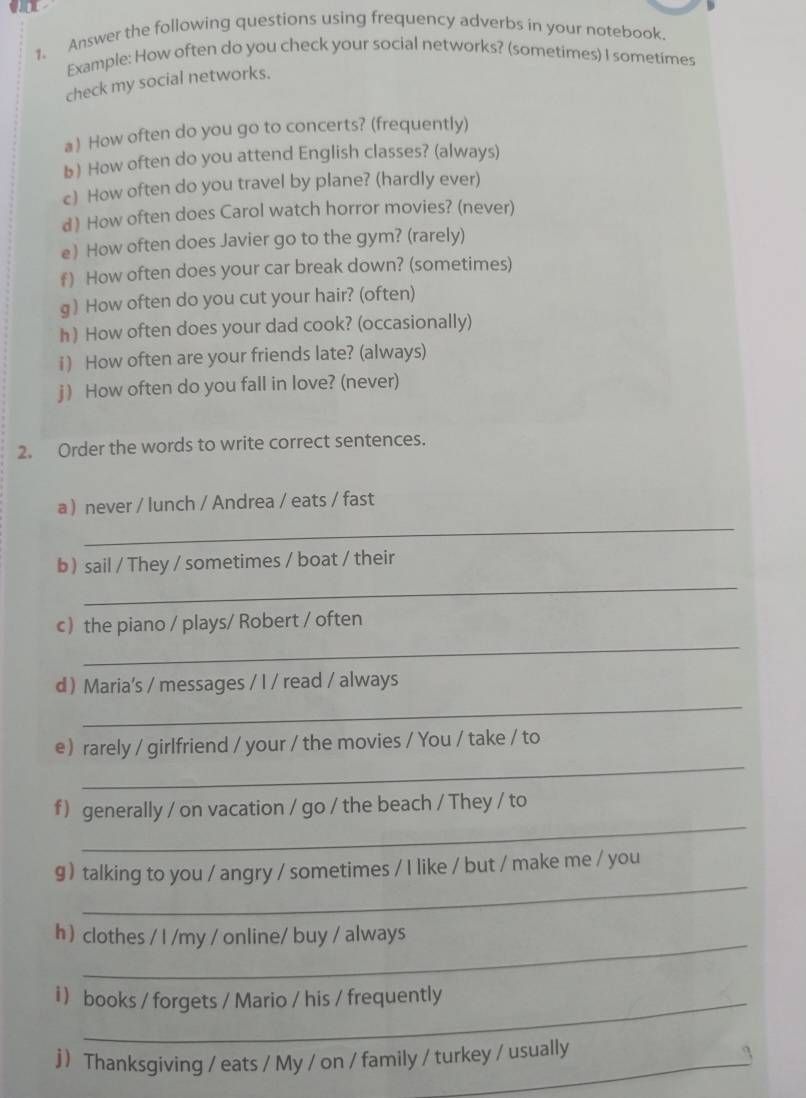 Answer the following questions using frequency adverbs in your notebook. 
Example: How often do you check your social networks? (sometimes) I sometimes 
check my social networks. 
a) How often do you go to concerts? (frequently) 
b) How often do you attend English classes? (always) 
c) How often do you travel by plane? (hardly ever) 
d) How often does Carol watch horror movies? (never) 
e) How often does Javier go to the gym? (rarely) 
f) How often does your car break down? (sometimes) 
g ) How often do you cut your hair? (often) 
h) How often does your dad cook? (occasionally) 
i) How often are your friends late? (always) 
j) How often do you fall in love? (never) 
2. Order the words to write correct sentences. 
a never / lunch / Andrea / eats / fast 
_ 
_ 
b  sail / They / sometimes / boat / their 
_ 
c the piano / plays/ Robert / often 
_ 
d Maria's / messages / I / read / always 
_ 
e rarely / girlfriend / your / the movies / You / take / to 
_ 
f) generally / on vacation / go / the beach / They / to 
_ 
g) talking to you / angry / sometimes / I like / but / make me / you 
h  clothes / I /my / online/ buy / always 
i  books / forgets / Mario / his / frequently 
j Thanksgiving / eats / My / on / family / turkey / usually