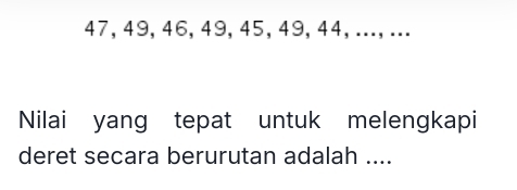 47, 49, 46, 49, 45, 49, 44, ...,... 
Nilai yang tepat untuk melengkapi 
deret secara berurutan adalah ....