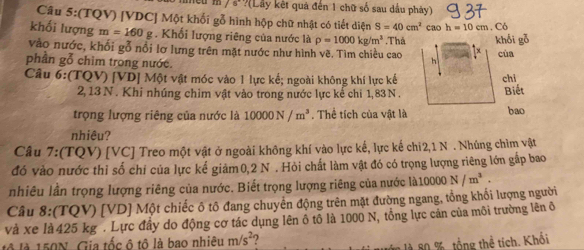 7°?(Lay kết quả đến 1 chữ số sau dầu phảy) 
Câu 5:(TQV) [ VDC ] Một khối gỗ hình hộp chữ nhật có tiết diện S=40cm^2
khối lượng m=160g * Khối lượng riêng của nước là rho =1000kg/m^3 cao h=10cm. Có 
vào nước, khổi gỗ nổi lơ lưng trên mặt nước như hình vẽ. Tìm chiều cao ,Thả khối gỗ cùa 
1x 
phần gỗ chim trong nước. 
h 
Câu 6:(TQV) [ VD ] Một vật móc vào 1 lực kế; ngoài không khí lực kế chi
2, 13 N. Khi nhúng chim vật vào trong nước lực kẻ chi 1,83N. 
Biết 
trọng lượng riêng của nước là 10000N/m^3. Thể tích của vật là bao 
nhiêu? 
Câu 7:(TQV) [VC] Treo một vật ở ngoài không khí vào lực kế, lực kế chi2, 1 N. Nhúng chìm vật 
đó vào nước thỉ số chỉ của lực kế giảm0, 2 N. Hỏi chất làm vật đó có trọng lượng riêng lớn gấp bao 
nhiêu lần trọng lượng riêng của nước. Biết trọng lượng riêng của nước là: 10000N/m^3. 
Câu 8:(TQV) [ VD ] Một chiếc ô tô đang chuyển động trên mặt đường ngang, tổng khối lượng người 
và xe là 425 kg. Lực đầy do động cơ tác dụng lên ô tổ là 1000 N, tổng lực cán của môi trường lên ở 
lộ là 150N. Gia tốc ô tô là bao nhiêu m/s^2 2 
ăn là 80 %, tổng thể tích. Khối