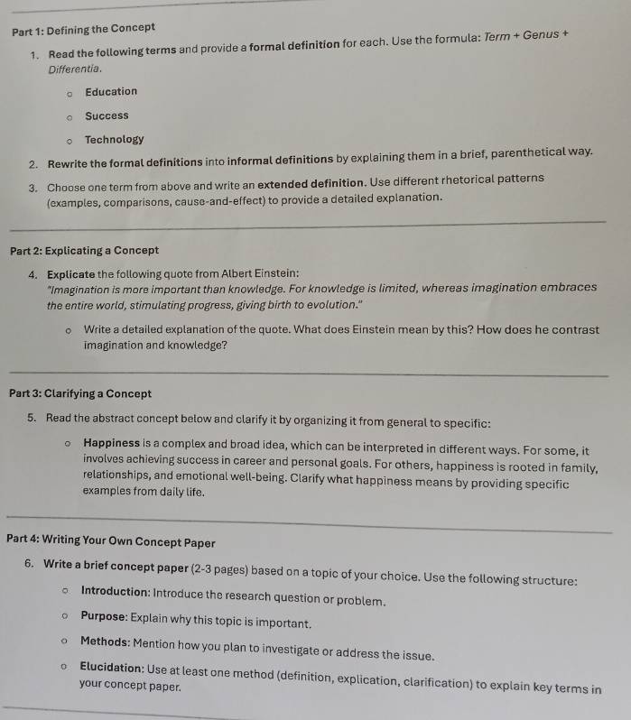 Defining the Concept 
1. Read the following terms and provide a formal definition for each. Use the formula: Term + Genus + 
Differentia. 
Education 
Success 
Technology 
2. Rewrite the formal definitions into informal definitions by explaining them in a brief, parenthetical way. 
3. Choose one term from above and write an extended definition. Use different rhetorical patterns 
(examples, comparisons, cause-and-effect) to provide a detailed explanation. 
Part 2: Explicating a Concept 
4. Explicate the following quote from Albert Einstein: 
“Imagination is more important than knowledge. For knowledge is limited, whereas imagination embraces 
the entire world, stimulating progress, giving birth to evolution." 
Write a detailed explanation of the quote. What does Einstein mean by this? How does he contrast 
imagination and knowledge? 
Part 3: Clarifying a Concept 
5. Read the abstract concept below and clarify it by organizing it from general to specific: 
Happiness is a complex and broad idea, which can be interpreted in different ways. For some, it 
involves achieving success in career and personal goals. For others, happiness is rooted in family, 
relationships, and emotional well-being. Clarify what happiness means by providing specific 
examples from daily life. 
Part 4: Writing Your Own Concept Paper 
6. Write a brief concept paper (2-3 pages) based on a topic of your choice. Use the following structure: 
Introduction: Introduce the research question or problem. 
Purpose: Explain why this topic is important. 
Methods: Mention how you plan to investigate or address the issue. 
Elucidation: Use at least one method (definition, explication, clarification) to explain key terms in 
your concept paper.