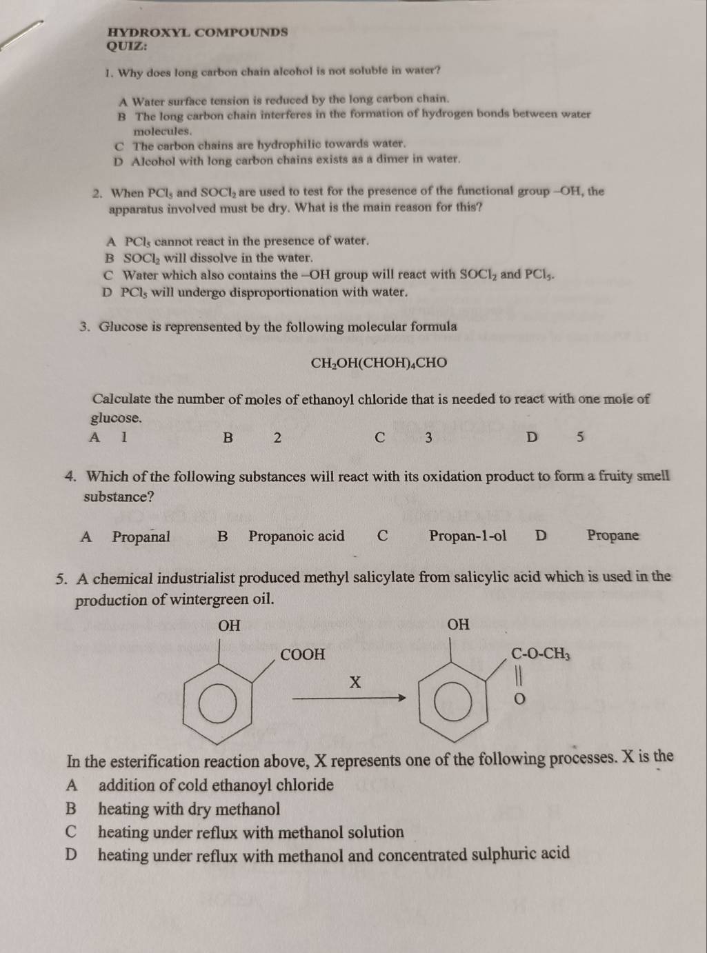 HYDROXYL COMPOUNDS
QUIZ:
1. Why does long carbon chain alcohol is not soluble in water?
A Water surface tension is reduced by the long carbon chain.
B The long carbon chain interferes in the formation of hydrogen bonds between water
molecules.
C The carbon chains are hydrophilic towards water.
D Alcohol with long carbon chains exists as a dimer in water.
2. When PCl_5 and SOCl_2 are used to test for the presence of the functional group --OH, the
apparatus involved must be dry. What is the main reason for this?
A PCl_5 cannot react in the presence of water.
B SOCl_2 will dissolve in the water.
C Water which also contains the —OH group will react with SOCl_2 and PCl_5.
D PCl_5 will undergo disproportionation with water.
3. Glucose is reprensented by the following molecular formula
CH_2OH H(CHOH)₄CHO
Calculate the number of moles of ethanoyl chloride that is needed to react with one mole of
glucose.
A 1 B 2 C 3 D 5
4. Which of the following substances will react with its oxidation product to form a fruity smell
substance?
A Propanal B Propanoic acid C Propan-1-ol D Propane
5. A chemical industrialist produced methyl salicylate from salicylic acid which is used in the
production of wintergreen oil.
In the esterification reaction above, X represents one of the following processes. X is the
A addition of cold ethanoyl chloride
B heating with dry methanol
C heating under reflux with methanol solution
D heating under reflux with methanol and concentrated sulphuric acid