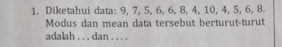 Diketahui data: 9, 7, 5, 6, 6, 8, 4, 10, 4, 5, 6, 8. 
Modus dan mean data tersebut berturut-turut 
adalah . . . dan . . . .