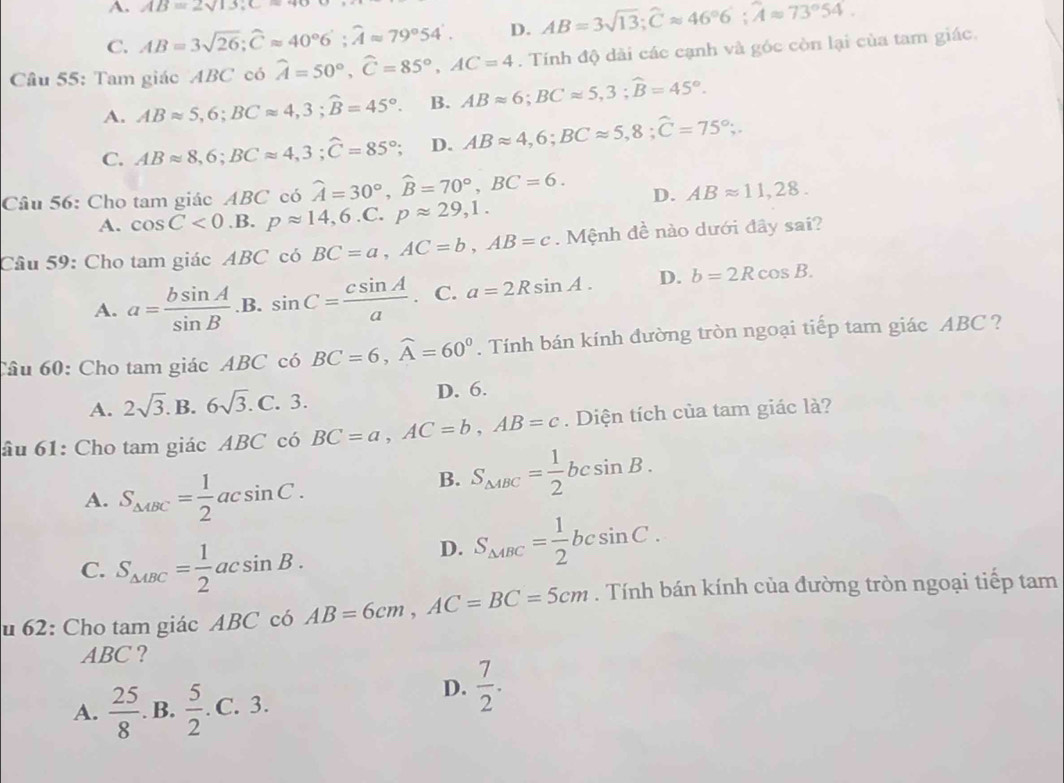 A. AB=2sqrt(13),C=9
C. AB=3sqrt(26);widehat Capprox 40°6';widehat Aapprox 79°54'. D. AB=3sqrt(13);widehat Capprox 46°6;widehat Aapprox 73°54.
Câu 55: Tam giác ABC có widehat A=50°,widehat C=85°,AC=4. Tính độ dài các cạnh và góc còn lại của tam giác.
A. ABapprox 5,6;BCapprox 4,3;widehat B=45°. B. ABapprox 6;BCapprox 5,3;widehat B=45°.
C. ABapprox 8,6;BCapprox 4,3;widehat C=85°; D. ABapprox 4,6;BCapprox 5,8;hat C=75°;.
Câu 56: Cho tam giác ABC có widehat A=30°,widehat B=70°,BC=6. D. ABapprox 11,28.
A. cos C<0.B.papprox 14,6.C.papprox 29,1.
Cầâu 59: Cho tam giác ABC có BC=a,AC=b,AB=c. Mệnh đề nào dưới đây sai?
A. a= bsin A/sin B .sin C= csin A/a . C. a=2Rsin A. D. b=2Rcos B.
Câu 60: Cho tam giác ABC có BC=6,widehat A=60°.  Tính bán kính đường tròn ngoại tiếp tam giác ABC ?
A. 2sqrt(3).B.6sqrt(3).C. 3. D. 6.
âu 61: Cho tam giác ABC có BC=a,AC=b,AB=c. Diện tích của tam giác là?
A. S_△ ABC= 1/2 acsin C.
B. S_△ ABC= 1/2 bcsin B.
C. S_△ ABC= 1/2 acsin B.
D. S_△ ABC= 1/2 bcsin C.
u 62: Cho tam giác ABC có AB=6cm,AC=BC=5cm. Tính bán kính của đường tròn ngoại tiếp tam
ABC ?
A.  25/8 . B.  5/2 .C.3.
D.  7/2 .