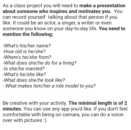 As a class project you will need to make a presentation 
about someone who inspires and motivates you. You 
can record yourself talking about that person if you 
like. It could be an actor, a singer, a writer or even 
someone you know on your day-to-day life. You need to 
mention the following: 
-What's his/her name? 
-How old is he/she? 
-Where's he/she from? 
-What does she/he do for a living? 
-Is she/he married? 
-What's he/she like? 
-What does she/he look like? 
- What makes him/her a role model to you? 
Be creative with your activity. The minimal length is of 2
minutes. You can use any app you'd like. If you don't feel 
comfortable with being on camara, you can do a voice- 
over with pictures :)