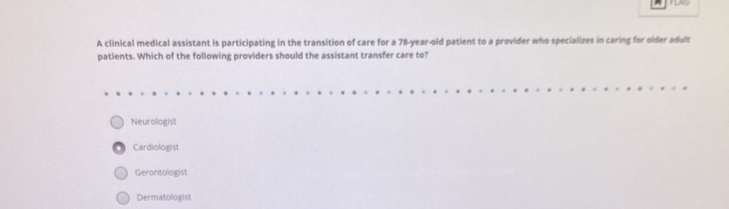 A clinical medical assistant is participating in the transition of care for a 78-year-old patient to a provider who specializes in caring for older adult
patients. Which of the following providers should the assistant transfer care to?
Neurologist
Cardiologist
Gerontologist
Dermatologist