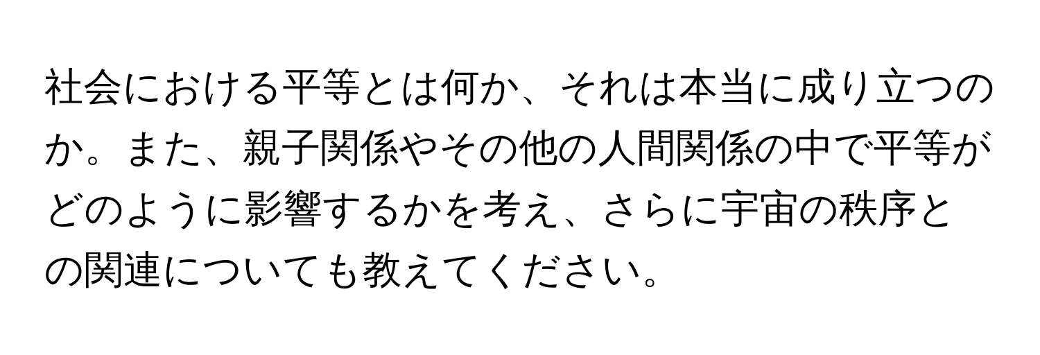 社会における平等とは何か、それは本当に成り立つのか。また、親子関係やその他の人間関係の中で平等がどのように影響するかを考え、さらに宇宙の秩序との関連についても教えてください。