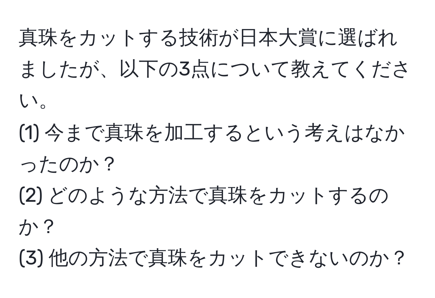 真珠をカットする技術が日本大賞に選ばれましたが、以下の3点について教えてください。  
(1) 今まで真珠を加工するという考えはなかったのか？  
(2) どのような方法で真珠をカットするのか？  
(3) 他の方法で真珠をカットできないのか？