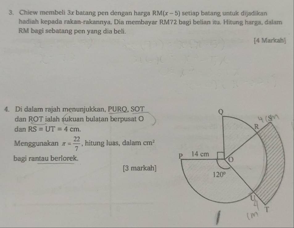 Chiew membeli 3x batang pen dengan harga RM(x-5) setiap batang untuk dijadikan
hadiah kepada rakan-rakannya. Dia membayar RM72 bagi belian itu. Hitung harga, dalam
RM bagi sebatang pen yang dia beli.
[4 Markah]
4. Di dalam rajah menunjukkan, PURQ, SOT
dan ROT ialah sukuan bulatan berpusat O
dan RS=UT=4cm.
Menggunakan π = 22/7  , hitung luas, dalam cm^2
bagi rantau berlorek. 
[3 markah]