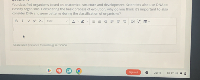 You classified organisms based on anatomical structure and development. Scientists also use DNA to 
classify organisms. Considering the basic process of evolution, why do you think it's important to also 
consider DNA and gene patterns during the classification of organisms? 
B I x^2 X_2 15px
Space used (includes formatting): 0 / 30000
Sign out Jul 18 10:17 US