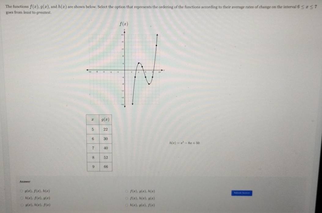 The functions f(x),g(x) , and h(x) are shown below. Select the option that represents the ordering of the functions according to their average rates of change on the interval 6≤ x≤ 7
goes from least to greatest.
h(x)=x^2-8x+50
Answer
g(x),f(x),h(x)
f(x),g(x),h(x)
h(x),f(x),g(x)
f(x),h(x),g(x)
g(x),h(x),f(x)
h(x),g(x),f(x)