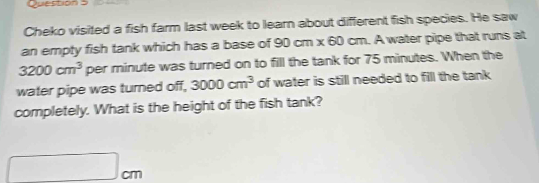 to 
Cheko visited a fish farm last week to learn about different fish species. He saw 
an empty fish tank which has a base of 90cm* 60 cm. A water pipe that runs at
3200cm^3 per minute was turned on to fill the tank for 75 minutes. When the 
water pipe was turned off, 3000cm^3 of water is still needed to fill the tank 
completely. What is the height of the fish tank?