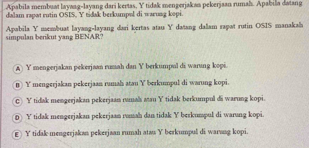 Apabila membuat layang-layang dari kertas, Y tidak mengerjakan pekerjaan rumah. Apabila datang
dalam rapat rutin OSIS, Y tidak berkumpul di warung kopi.
Apabila Y membuat layang-layang dari kertas atau Y datang dalam rapat rutin OSIS manakah
simpulan berikut yang BENAR?
A Y mengerjakan pekerjaan rumah dan Y berkumpul di warung kopi.
B Y mengerjakan pekerjaan rumah atau Y berkumpul di warung kopi.
c Y tidak mengerjakan pekerjaan rumah atau Y tidak berkumpul di warung kopi.
D Y tidak mengerjakan pekerjaan rumah dan tidak Y berkumpul di warung kopi.
EY tidak mengerjakan pekerjaan rumah atau Y berkumpul di warung kopi.