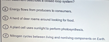 ascrses a closed-loop system?
a Energy flows from producers to consumers.
b ) A herd of deer roams around looking for food.
c) A plant cell uses sunlight to perform photosynthesis.
d ) Nitrogen cycles between living and nonliving components on Earth.