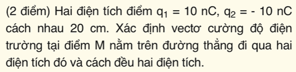 Hai điện tích điểm q_1=10nC, q_2=-10nC
cách nhau 20 cm. Xác định vectơ cường độ điện 
trường tại điểm M nằm trên đường thẳng đi qua hai 
điện tích đó và cách đều hai điện tích.