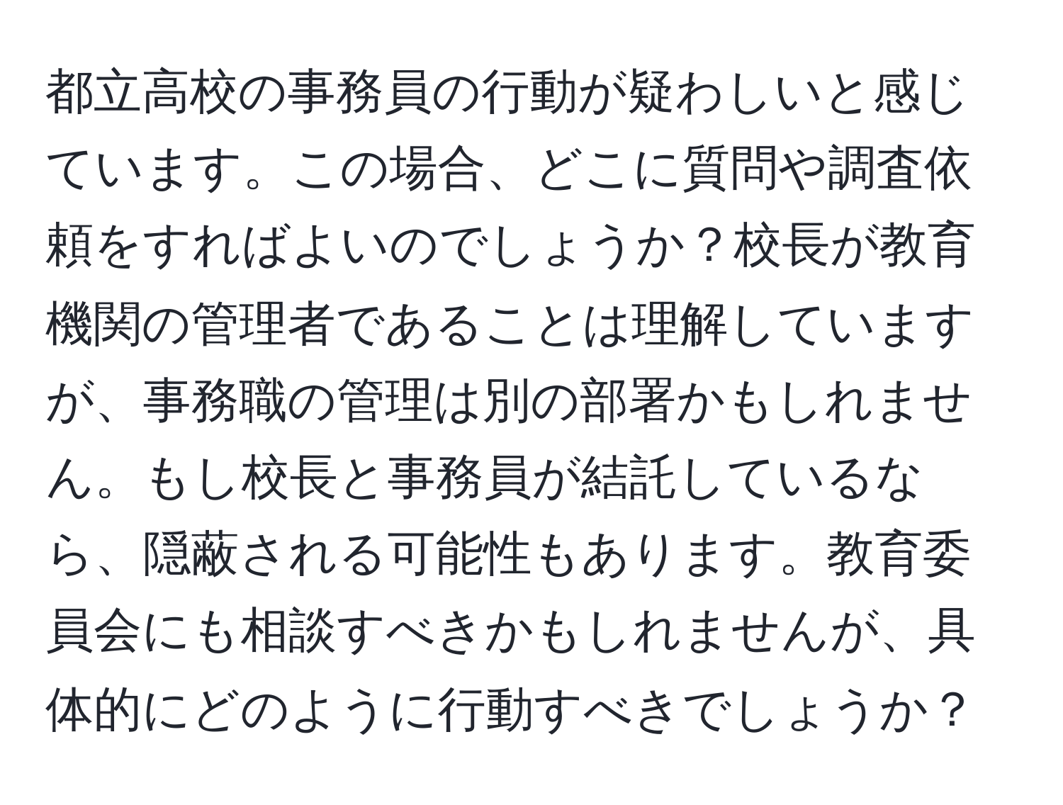 都立高校の事務員の行動が疑わしいと感じています。この場合、どこに質問や調査依頼をすればよいのでしょうか？校長が教育機関の管理者であることは理解していますが、事務職の管理は別の部署かもしれません。もし校長と事務員が結託しているなら、隠蔽される可能性もあります。教育委員会にも相談すべきかもしれませんが、具体的にどのように行動すべきでしょうか？