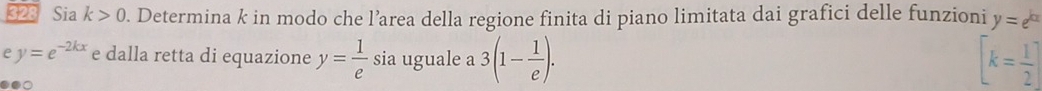 328 Sia k>0. Determina k in modo che l’area della regione finita di piano limitata dai grafici delle funzioni y=e^(kx)
e y=e^(-2kx) e dalla retta di equazione y= 1/e  sia uguale a 3(1- 1/e ). [k= 1/2 ]