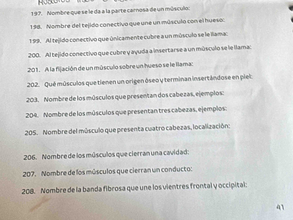 Nombre que se le da a la parte carnosa de un músculo: 
198. Nombre del tejido conectivo que une un músculo con el hueso: 
199. Al tejido conectivo que únicamente cubre a un músculo se le llama: 
200. Al tejido conectivo que cubre y ayuda a insertarse a un músculo se le llama: 
201. A la fijación de un músculo sobre un hueso se le llama: 
202. Qué músculos que tienen un origen óseo y terminan insertándose en piel: 
203. Nombre de los músculos que presentan dos cabezas, ejemplos: 
204. Nombre de los músculos que presentan tres cabezas, ejemplos: 
205. Nombre del músculo que presenta cuatro cabezas, localización: 
206. Nombre de los músculos que cierran una cavidad: 
207. Nombre de los músculos que cierran un conducto: 
208. Nombre de la banda fibrosa que une los vientres frontal y occipital; 
41