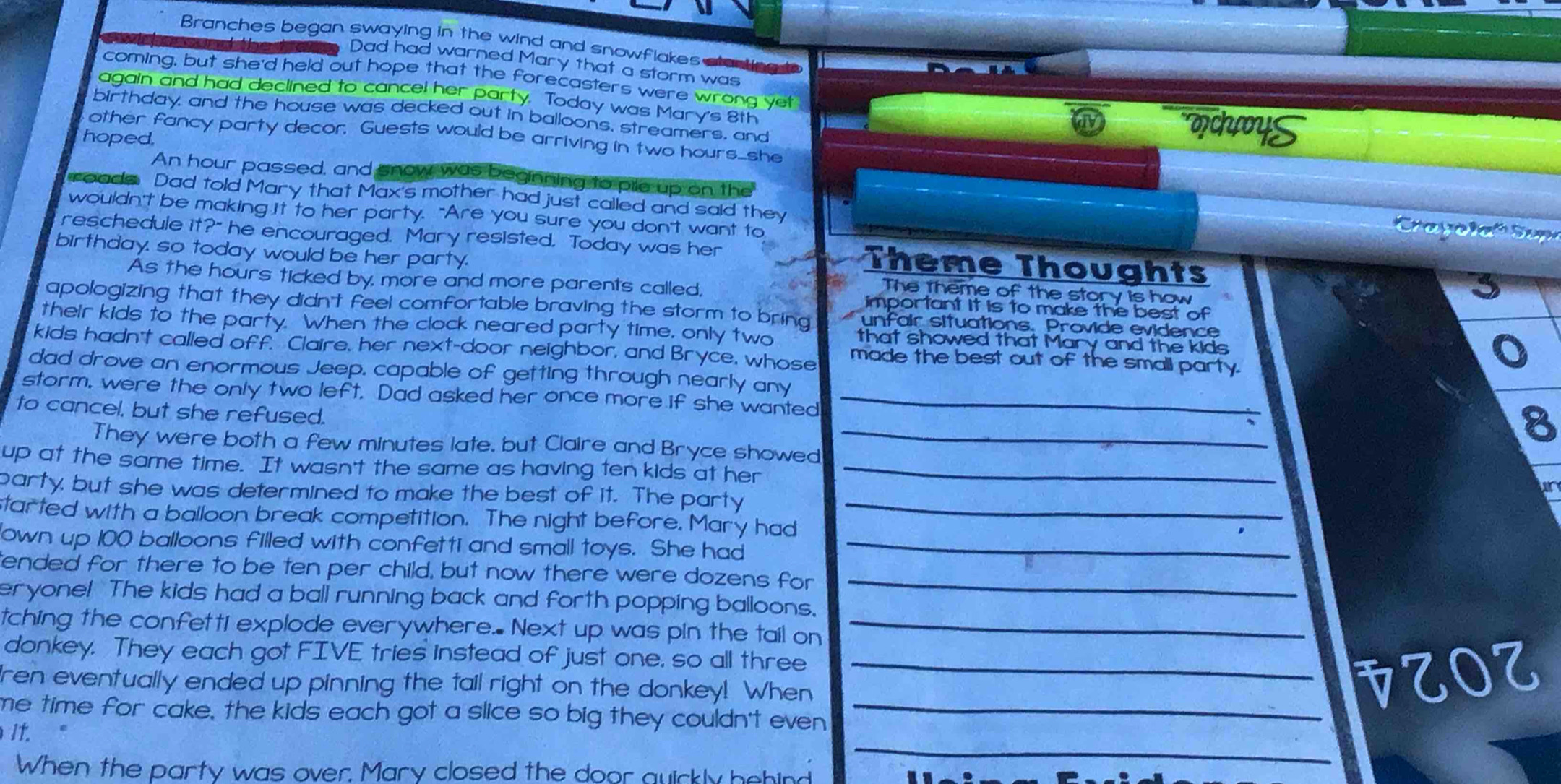 Branches began swaying in the wind and snowflakes alarting t
Dad had warned Mary that a storm was
coming, but she'd held out hope that the forecasters were wrong yet
again and had declined to cancel her party. Today was Mary's 8th choyS
birthday, and the house was decked out in balloons, streamers, and
other fancy party decor. Guests would be arriving in two hours_she
hoped.
An hour passed, and snow was beginning to pile up on the   Cra y ol  Sup
roada Dad told Mary that Max's mother had just called and said they
wouldn't be making it to her party. "Are you sure you don't want to
reschedule it?" he encouraged. Mary resisted. Today was her Theme Thoughts
birthday. so today would be her party. The theme of the story is how
As the hours ticked by, more and more parents called, important it is to make the best of
apologizing that they didn't feel comfortable braving the storm to bring unfair situations. Provide evidence
their kids to the party. When the clock neared party time, only two that showed that Mary and the kids
kids hadn't called off. Claire, her next-door neighbor, and Bryce, whose made the best out of the small party.
o
dad drove an enormous Jeep. capable of getting through nearly any
storm. were the only two left. Dad asked her once more if she wanted_
to cancel, but she refused.
They were both a few minutes late, but Claire and Bryce showed_
8
up at the same time. It wasn't the same as having ten kids at her_
party, but she was determined to make the best of it. The party_
started with a balloon break competition. The night before. Mary had
own up 100 balloons filled with confetti and small toys. She had_
ended for there to be ten per child, but now there were dozens for _
eryone! The kids had a ball running back and forth popping balloons.
tching the confetti explode everywhere. Next up was pin the tail on_
donkey. They each got FIVE tries instead of just one, so all three_
ren eventually ended up pinning the tail right on the donkey! When
1OZ
_
me time for cake, the kids each got a slice so big they couldn't even _
It.
When the party was over. Mary closed the door quickly hehind