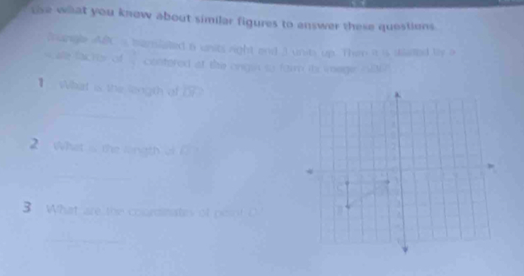 tse what you know about similar figures to enswer these questions 
Soungle AR a bansiated a units right and 3 units up. Them it is skaded by a 
ale facter of contered at the ongin so farm itr image o ? 
】 What is the length of OP
_ 
_ 
2 what is the longth of 
_ 
_ 
3 What are the coordinates of pesot D 
_