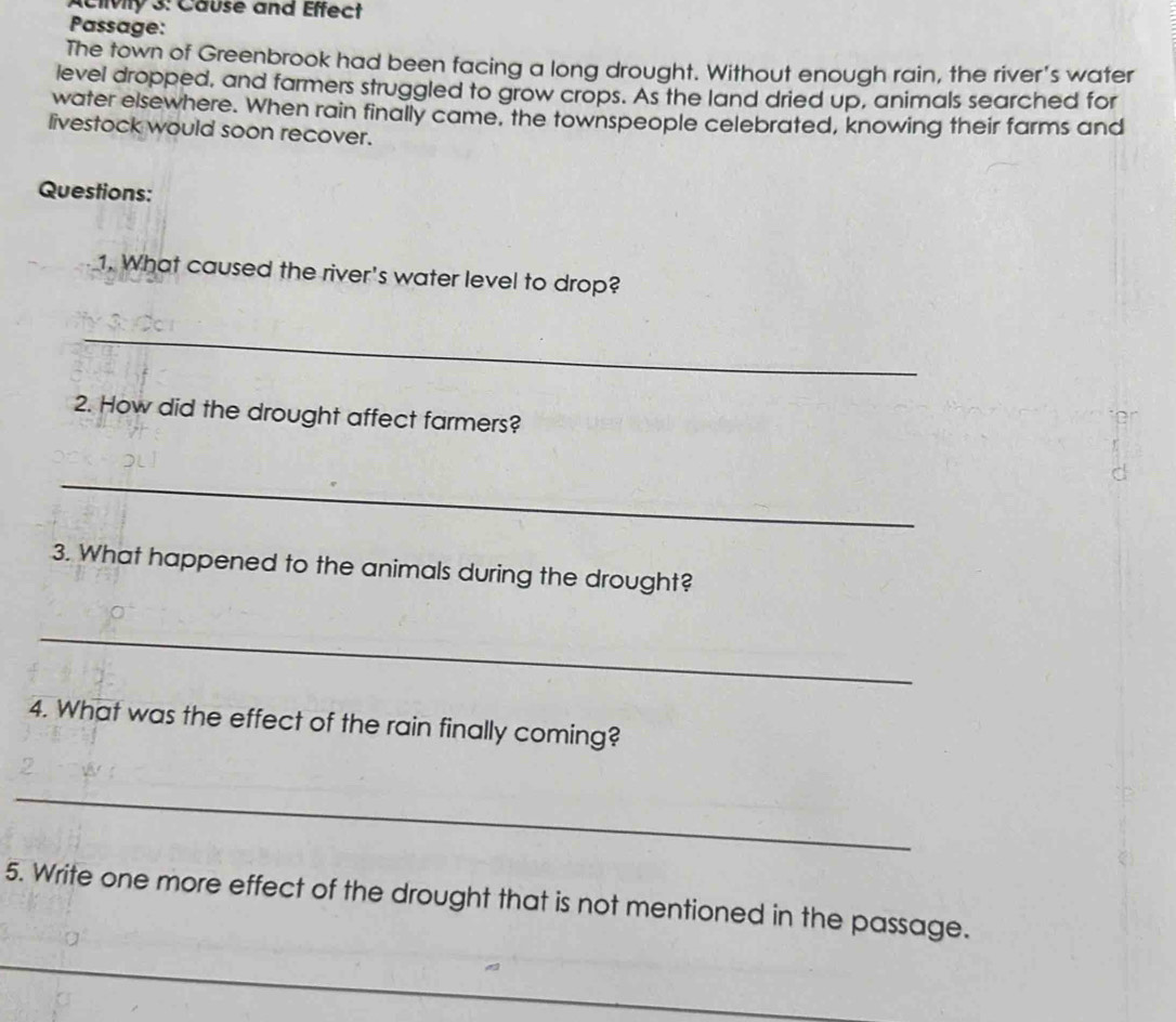 Aclivity 3: Cause and Effect 
Passage: 
The town of Greenbrook had been facing a long drought. Without enough rain, the river's water 
level dropped, and farmers struggled to grow crops. As the land dried up, animals searched for 
water elsewhere. When rain finally came, the townspeople celebrated, knowing their farms and 
livestock would soon recover. 
Questions: 
1. What caused the river's water level to drop? 
_ 
2. How did the drought affect farmers? 
_ 
3. What happened to the animals during the drought? 
_ 
4. What was the effect of the rain finally coming? 
_ 
5. Write one more effect of the drought that is not mentioned in the passage. 
_