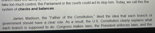 take too much control, the Parliament or the courts could act to stop him. Today, we call this the 
system of checks and balances. 
James Madison, the “Father of the Constitution,” liked the idea that each branch of 
government should have a clear role. As a result, the U.S. Constitution clearly explains what 
each branch is supposed to do: Congress makes laws, the President enforces laws, and the